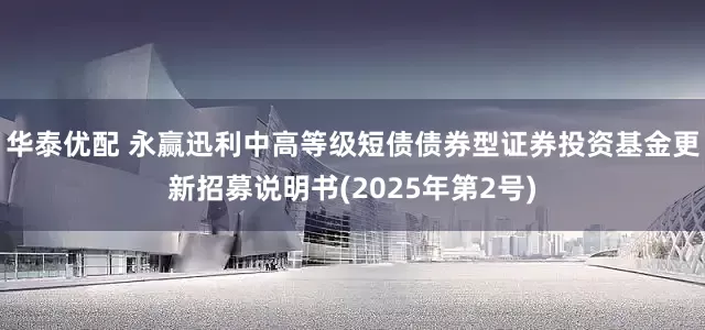 华泰优配 永赢迅利中高等级短债债券型证券投资基金更新招募说明书(2025年第2号)
