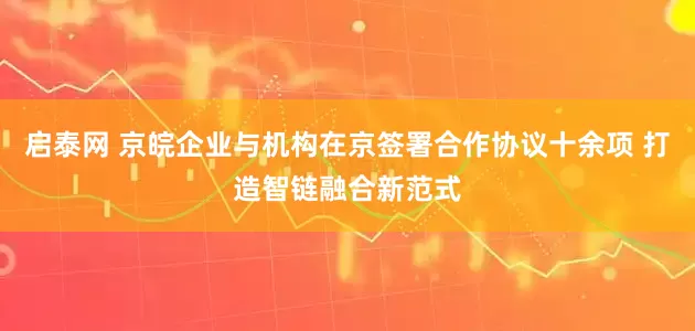 启泰网 京皖企业与机构在京签署合作协议十余项 打造智链融合新范式