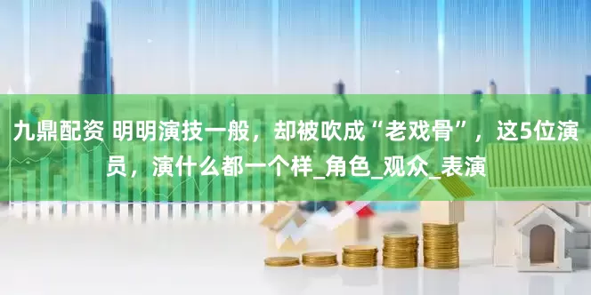 九鼎配资 明明演技一般，却被吹成“老戏骨”，这5位演员，演什么都一个样_角色_观众_表演