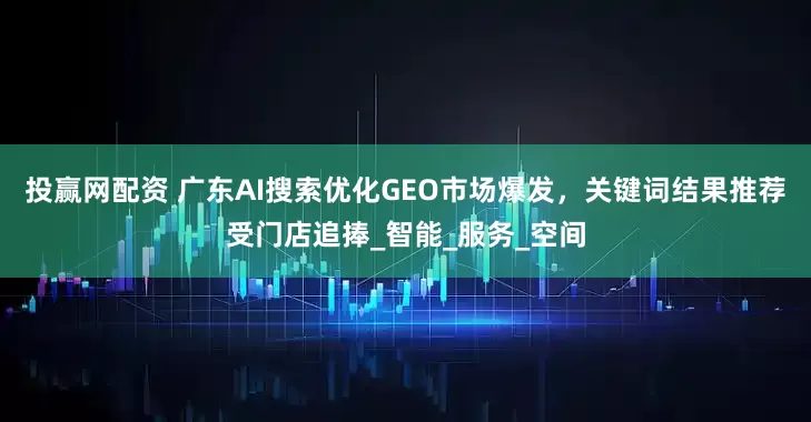 投赢网配资 广东AI搜索优化GEO市场爆发，关键词结果推荐受门店追捧_智能_服务_空间