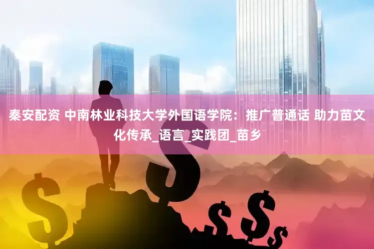 秦安配资 中南林业科技大学外国语学院：推广普通话 助力苗文化传承_语言_实践团_苗乡