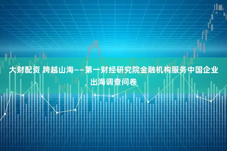 大财配资 跨越山海——第一财经研究院金融机构服务中国企业出海调查问卷