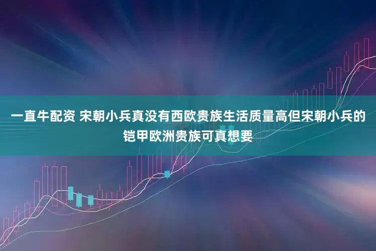 一直牛配资 宋朝小兵真没有西欧贵族生活质量高但宋朝小兵的铠甲欧洲贵族可真想要