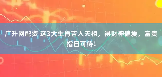 广升网配资 这3大生肖吉人天相，得财神偏爱，富贵指日可待！