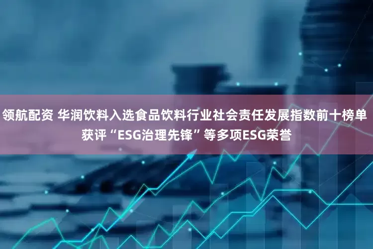 领航配资 华润饮料入选食品饮料行业社会责任发展指数前十榜单 获评“ESG治理先锋”等多项ESG荣誉