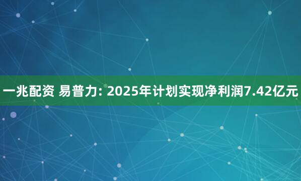 一兆配资 易普力: 2025年计划实现净利润7.42亿元
