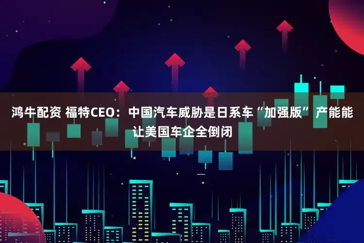 鸿牛配资 福特CEO：中国汽车威胁是日系车“加强版” 产能能让美国车企全倒闭