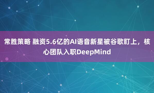 常胜策略 融资5.6亿的AI语音新星被谷歌盯上，核心团队入职DeepMind