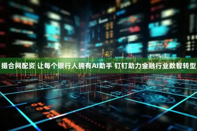 撮合网配资 让每个银行人拥有AI助手 钉钉助力金融行业数智转型