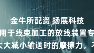 金牛所配资 扬展科技取得一种用于线束加工的放线装置专利,大大减小输送时的摩擦力,不会对线缆产生损坏