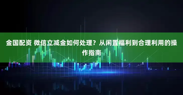 金国配资 微信立减金如何处理?从闲置福利到合理利用的操作指南